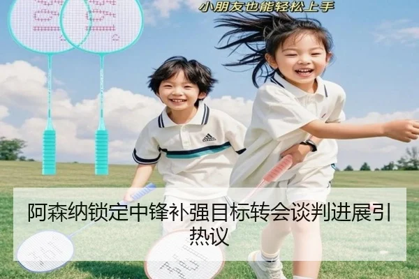 阿森纳锁定中锋补强目标转会谈判进展引热议